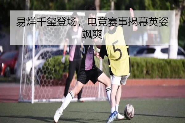 易烊千玺登场，电竞赛事揭幕英姿飒爽