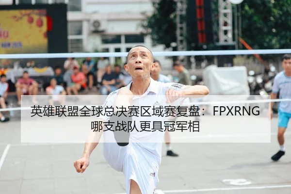英雄联盟全球总决赛区域赛复盘：FPXRNG哪支战队更具冠军相
